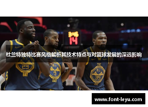 杜兰特独特比赛风格解析其技术特点与对篮球发展的深远影响