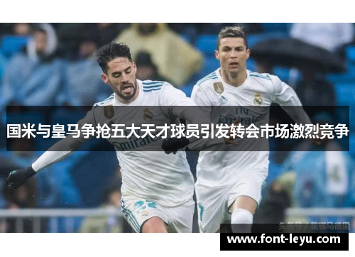 国米与皇马争抢五大天才球员引发转会市场激烈竞争