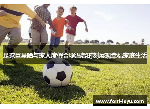 足球巨星晒与家人度假合照温馨时刻展现幸福家庭生活