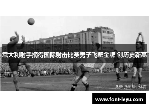 意大利射手摘得国际射击比赛男子飞靶金牌 创历史新高