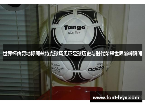 世界杯传奇地标阿兹特克球场见证足球历史与时代荣耀世界巅峰瞬间 世界杯传奇地标阿兹特克球场见证足球历史与时代荣耀世界巅峰瞬间